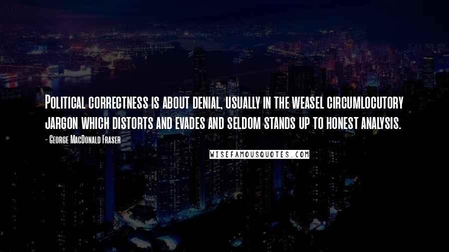 George MacDonald Fraser Quotes: Political correctness is about denial, usually in the weasel circumlocutory jargon which distorts and evades and seldom stands up to honest analysis.