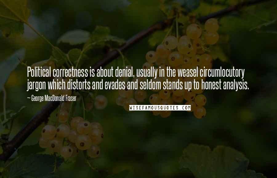 George MacDonald Fraser Quotes: Political correctness is about denial, usually in the weasel circumlocutory jargon which distorts and evades and seldom stands up to honest analysis.