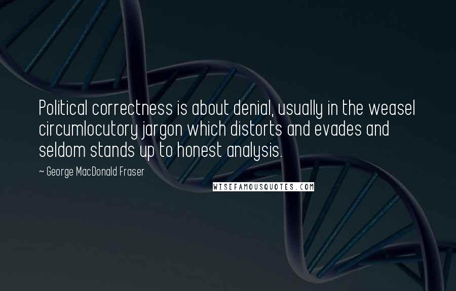 George MacDonald Fraser Quotes: Political correctness is about denial, usually in the weasel circumlocutory jargon which distorts and evades and seldom stands up to honest analysis.