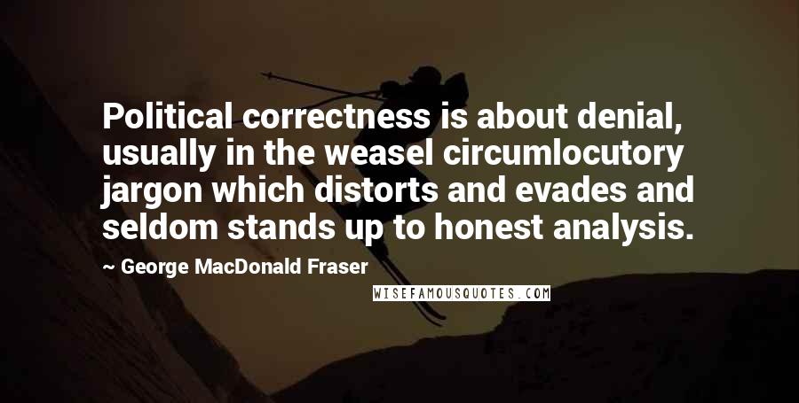 George MacDonald Fraser Quotes: Political correctness is about denial, usually in the weasel circumlocutory jargon which distorts and evades and seldom stands up to honest analysis.