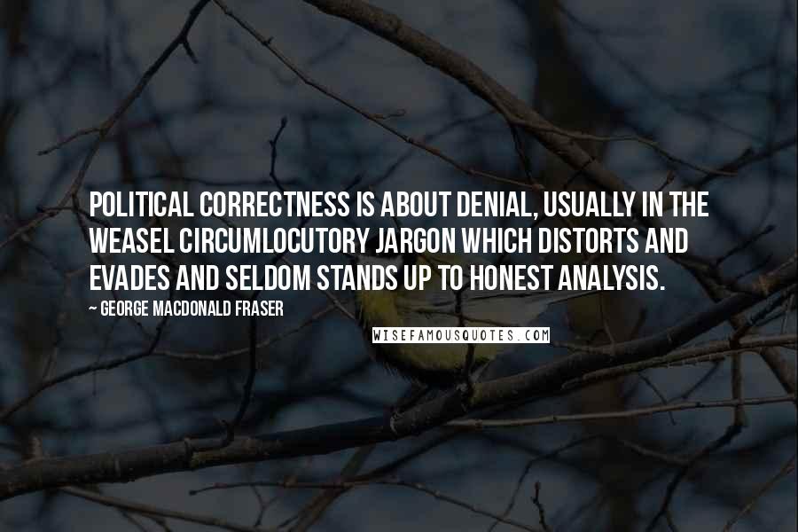 George MacDonald Fraser Quotes: Political correctness is about denial, usually in the weasel circumlocutory jargon which distorts and evades and seldom stands up to honest analysis.