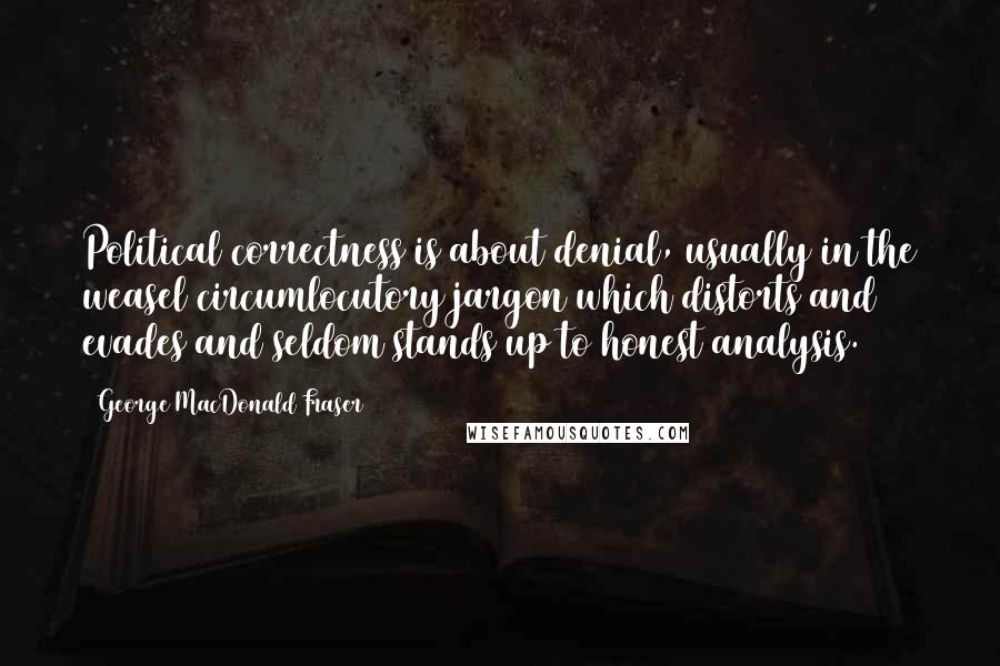 George MacDonald Fraser Quotes: Political correctness is about denial, usually in the weasel circumlocutory jargon which distorts and evades and seldom stands up to honest analysis.