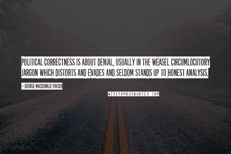 George MacDonald Fraser Quotes: Political correctness is about denial, usually in the weasel circumlocutory jargon which distorts and evades and seldom stands up to honest analysis.