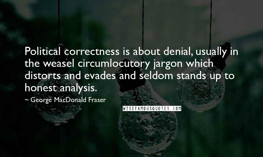 George MacDonald Fraser Quotes: Political correctness is about denial, usually in the weasel circumlocutory jargon which distorts and evades and seldom stands up to honest analysis.