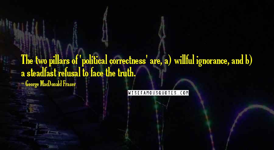George MacDonald Fraser Quotes: The two pillars of 'political correctness' are, a) willful ignorance, and b) a steadfast refusal to face the truth.