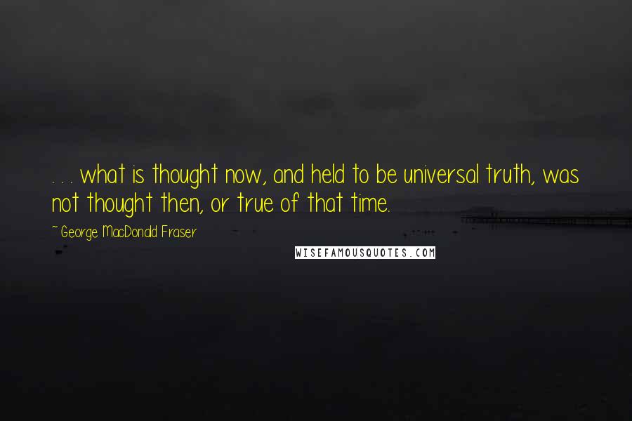 George MacDonald Fraser Quotes: . . . what is thought now, and held to be universal truth, was not thought then, or true of that time.