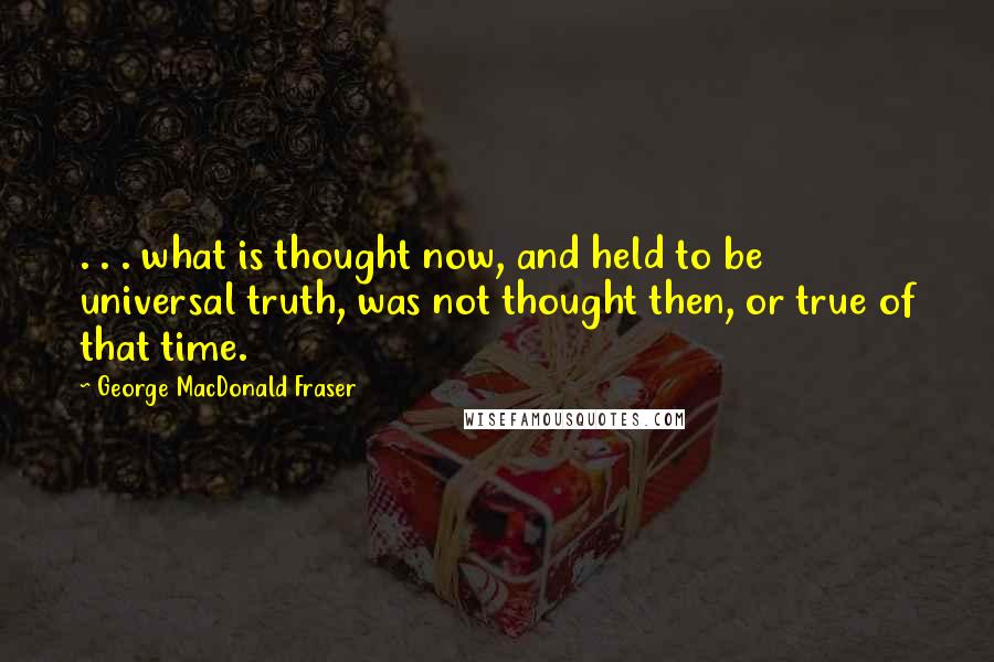 George MacDonald Fraser Quotes: . . . what is thought now, and held to be universal truth, was not thought then, or true of that time.