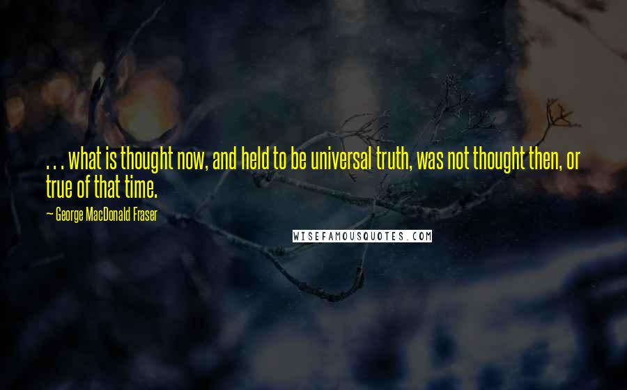 George MacDonald Fraser Quotes: . . . what is thought now, and held to be universal truth, was not thought then, or true of that time.