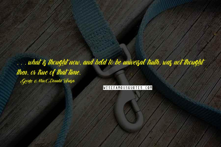 George MacDonald Fraser Quotes: . . . what is thought now, and held to be universal truth, was not thought then, or true of that time.