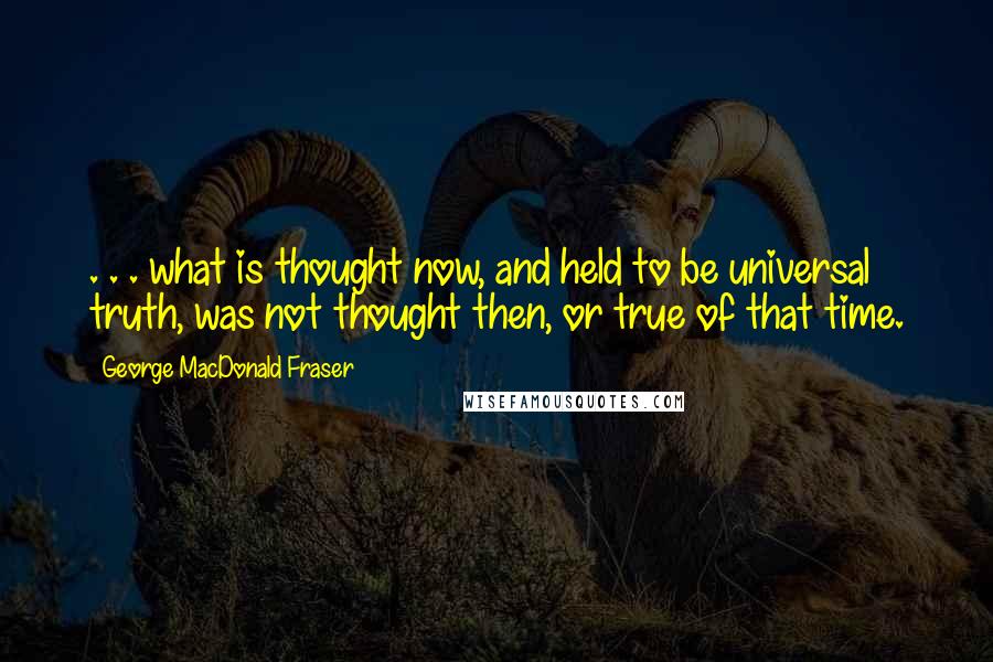 George MacDonald Fraser Quotes: . . . what is thought now, and held to be universal truth, was not thought then, or true of that time.