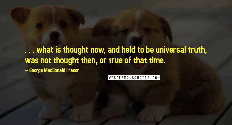 George MacDonald Fraser Quotes: . . . what is thought now, and held to be universal truth, was not thought then, or true of that time.