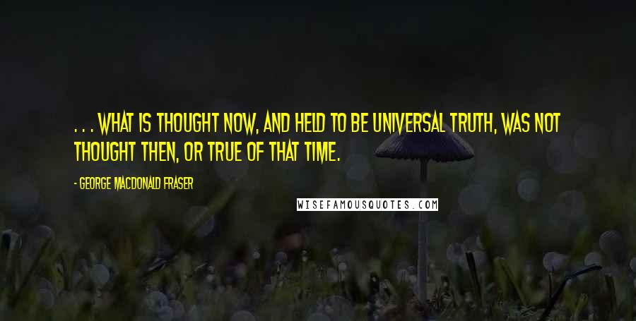 George MacDonald Fraser Quotes: . . . what is thought now, and held to be universal truth, was not thought then, or true of that time.