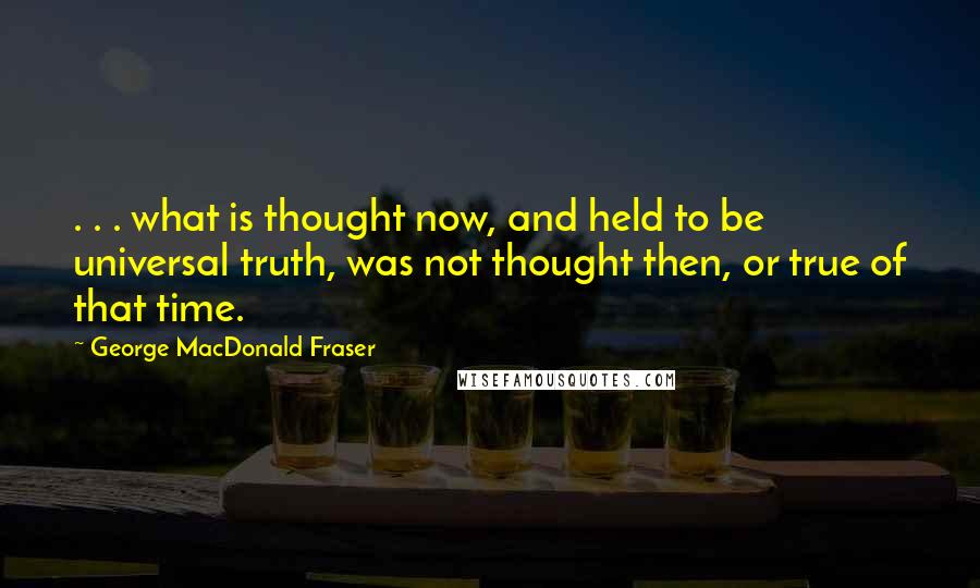 George MacDonald Fraser Quotes: . . . what is thought now, and held to be universal truth, was not thought then, or true of that time.