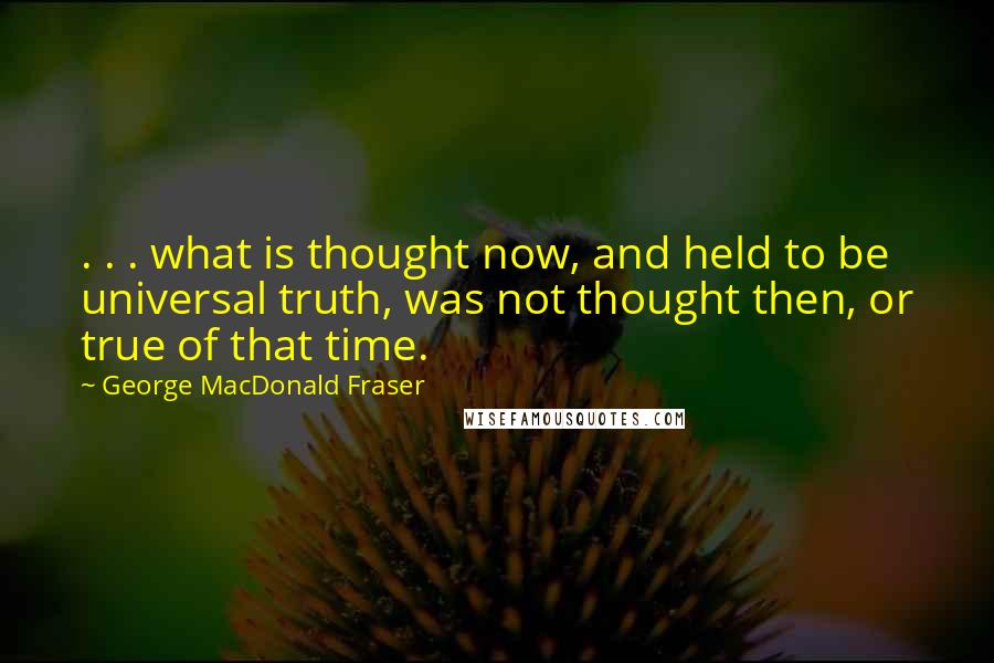 George MacDonald Fraser Quotes: . . . what is thought now, and held to be universal truth, was not thought then, or true of that time.