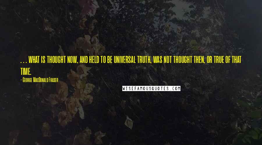 George MacDonald Fraser Quotes: . . . what is thought now, and held to be universal truth, was not thought then, or true of that time.