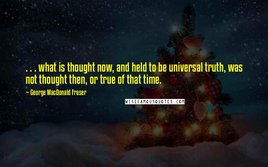 George MacDonald Fraser Quotes: . . . what is thought now, and held to be universal truth, was not thought then, or true of that time.