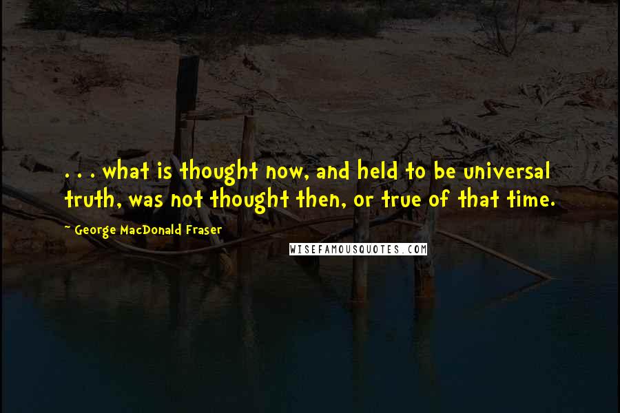 George MacDonald Fraser Quotes: . . . what is thought now, and held to be universal truth, was not thought then, or true of that time.