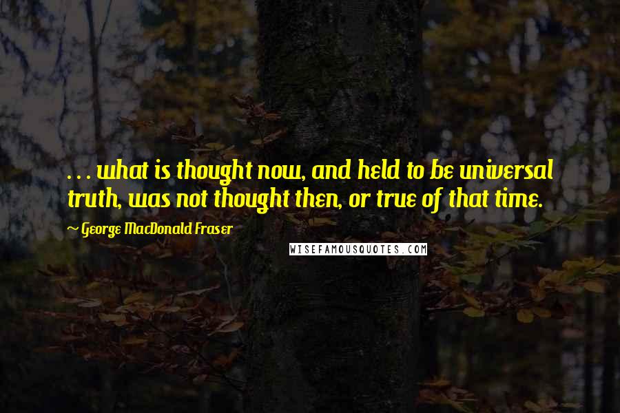 George MacDonald Fraser Quotes: . . . what is thought now, and held to be universal truth, was not thought then, or true of that time.