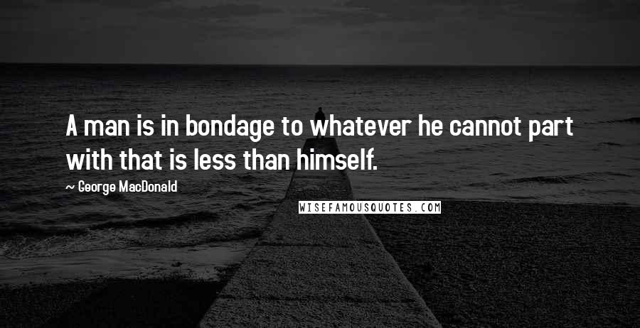 George MacDonald Quotes: A man is in bondage to whatever he cannot part with that is less than himself.