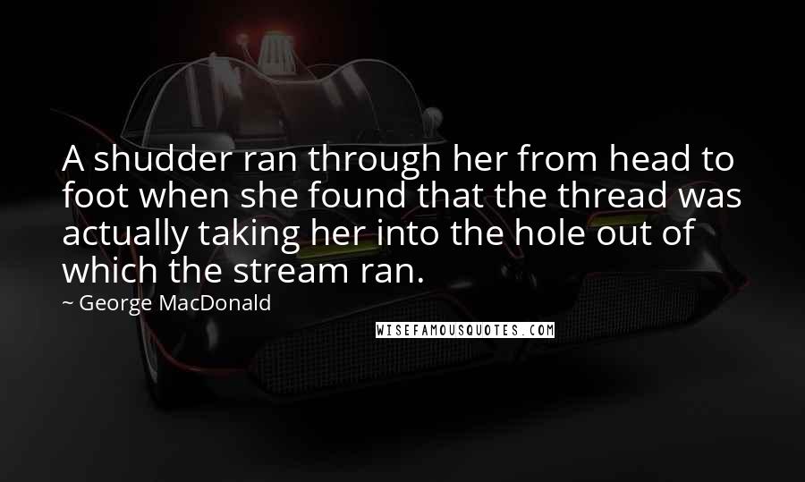 George MacDonald Quotes: A shudder ran through her from head to foot when she found that the thread was actually taking her into the hole out of which the stream ran.