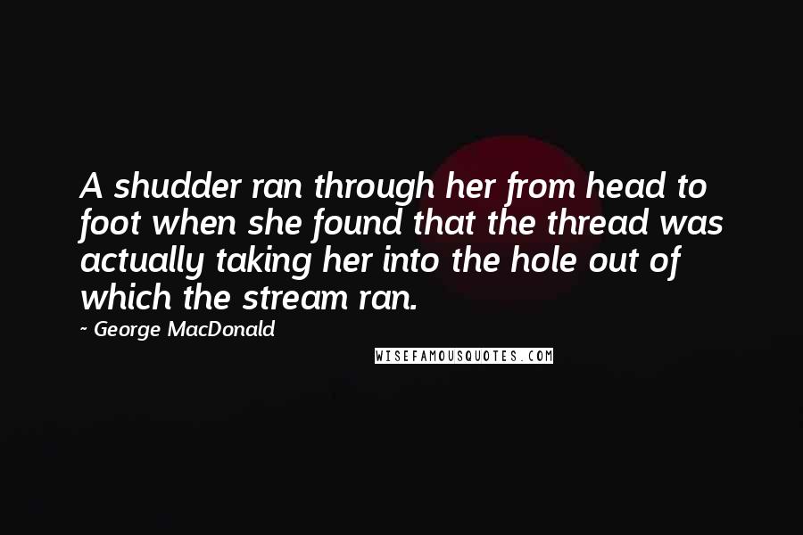 George MacDonald Quotes: A shudder ran through her from head to foot when she found that the thread was actually taking her into the hole out of which the stream ran.