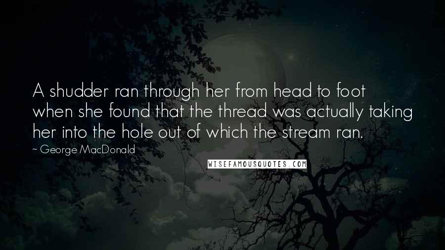 George MacDonald Quotes: A shudder ran through her from head to foot when she found that the thread was actually taking her into the hole out of which the stream ran.