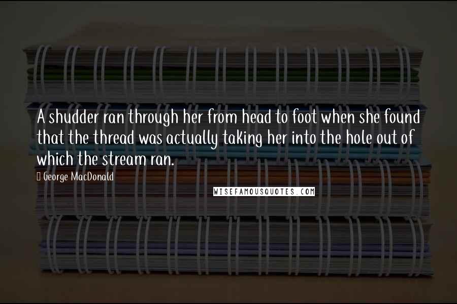 George MacDonald Quotes: A shudder ran through her from head to foot when she found that the thread was actually taking her into the hole out of which the stream ran.