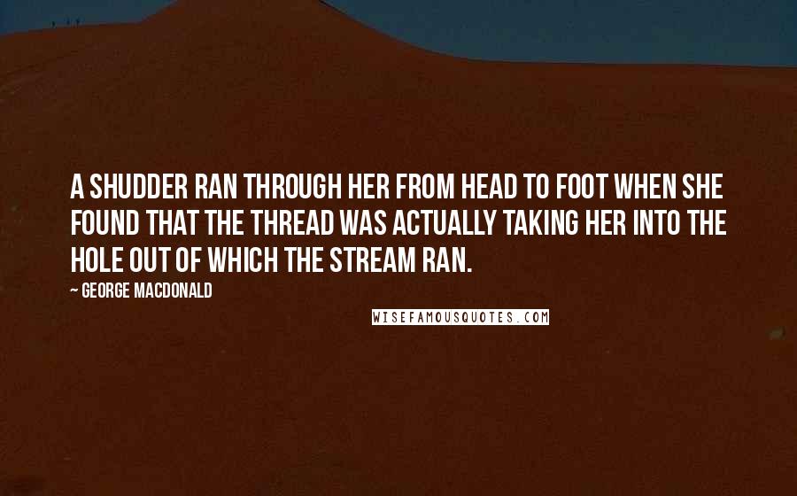 George MacDonald Quotes: A shudder ran through her from head to foot when she found that the thread was actually taking her into the hole out of which the stream ran.