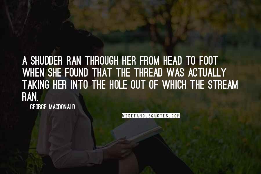 George MacDonald Quotes: A shudder ran through her from head to foot when she found that the thread was actually taking her into the hole out of which the stream ran.