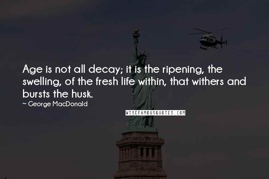 George MacDonald Quotes: Age is not all decay; it is the ripening, the swelling, of the fresh life within, that withers and bursts the husk.