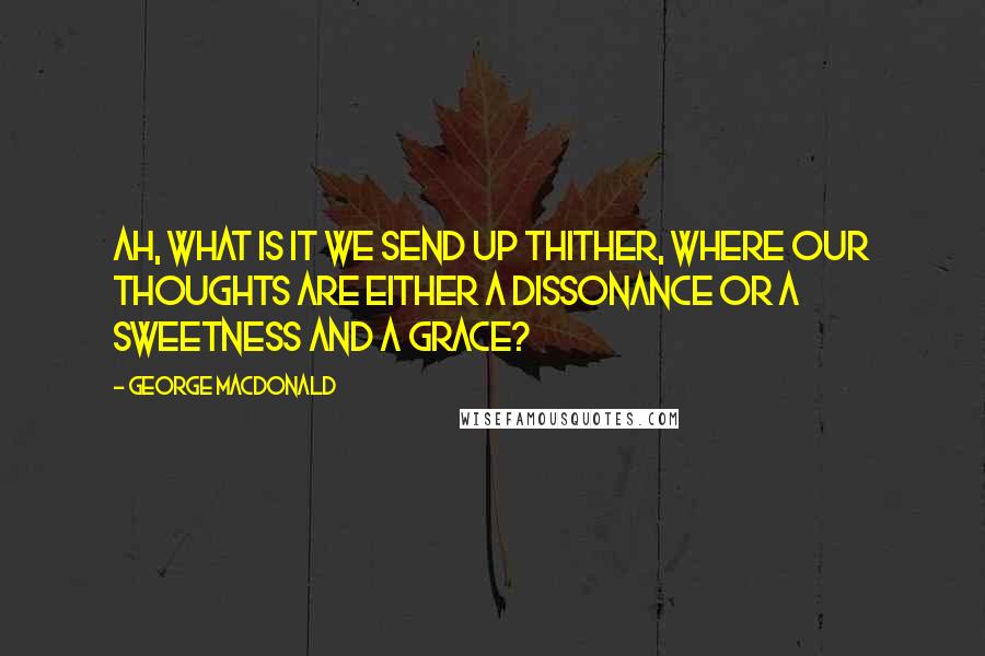 George MacDonald Quotes: Ah, what is it we send up thither, where our thoughts are either a dissonance or a sweetness and a grace?