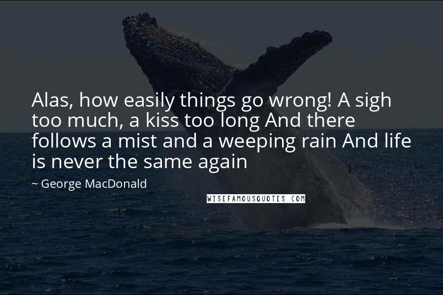 George MacDonald Quotes: Alas, how easily things go wrong! A sigh too much, a kiss too long And there follows a mist and a weeping rain And life is never the same again