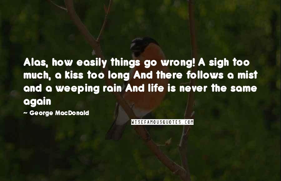 George MacDonald Quotes: Alas, how easily things go wrong! A sigh too much, a kiss too long And there follows a mist and a weeping rain And life is never the same again