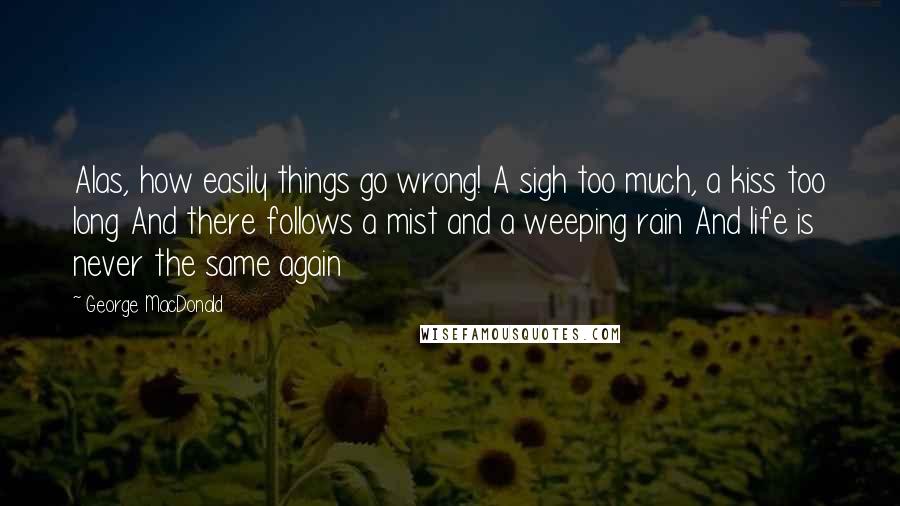 George MacDonald Quotes: Alas, how easily things go wrong! A sigh too much, a kiss too long And there follows a mist and a weeping rain And life is never the same again