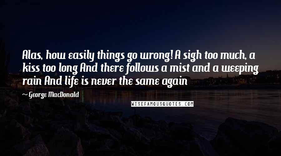 George MacDonald Quotes: Alas, how easily things go wrong! A sigh too much, a kiss too long And there follows a mist and a weeping rain And life is never the same again