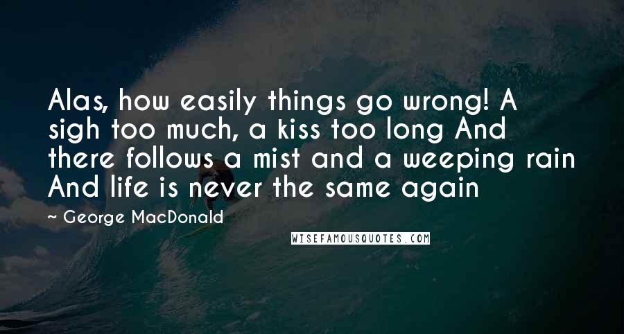 George MacDonald Quotes: Alas, how easily things go wrong! A sigh too much, a kiss too long And there follows a mist and a weeping rain And life is never the same again