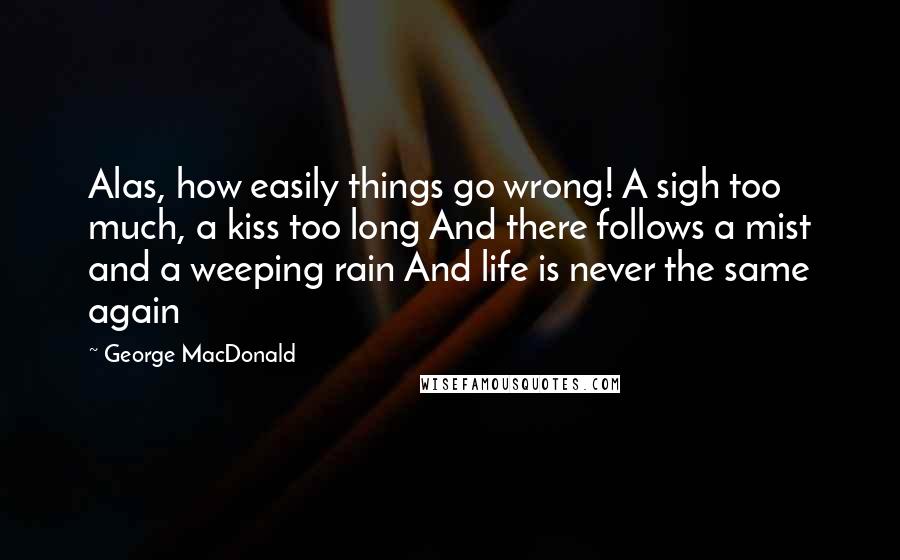 George MacDonald Quotes: Alas, how easily things go wrong! A sigh too much, a kiss too long And there follows a mist and a weeping rain And life is never the same again