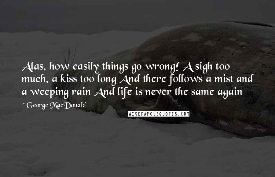 George MacDonald Quotes: Alas, how easily things go wrong! A sigh too much, a kiss too long And there follows a mist and a weeping rain And life is never the same again