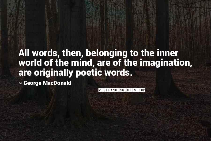 George MacDonald Quotes: All words, then, belonging to the inner world of the mind, are of the imagination, are originally poetic words.