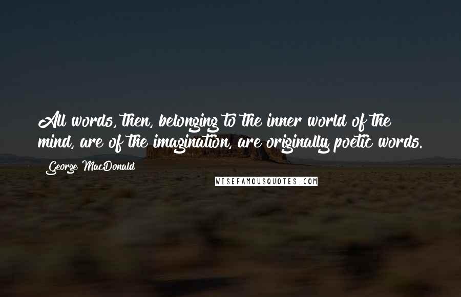 George MacDonald Quotes: All words, then, belonging to the inner world of the mind, are of the imagination, are originally poetic words.