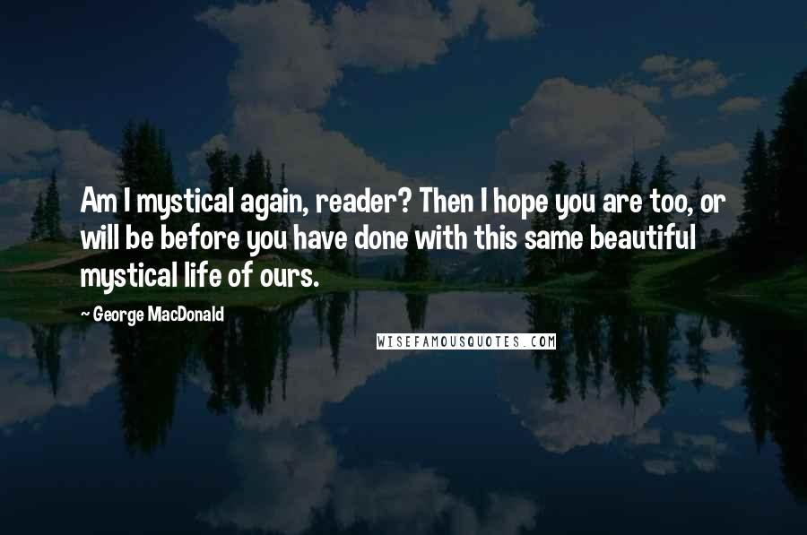 George MacDonald Quotes: Am I mystical again, reader? Then I hope you are too, or will be before you have done with this same beautiful mystical life of ours.