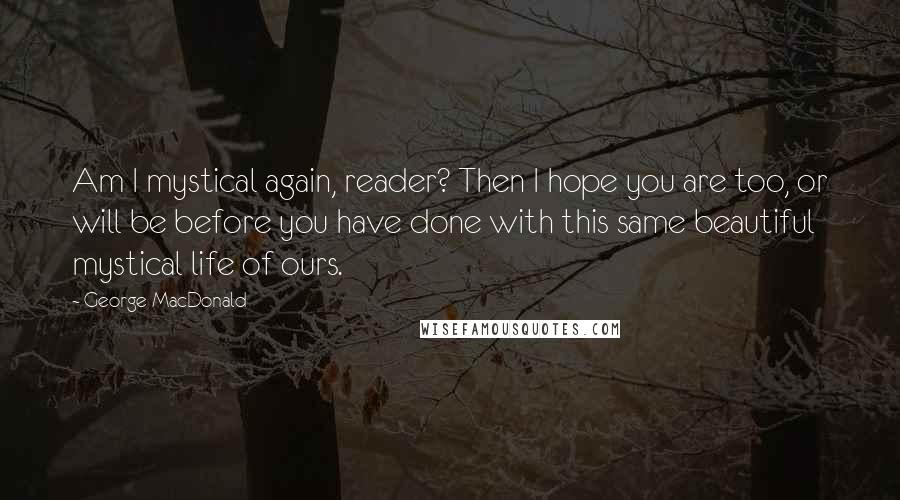 George MacDonald Quotes: Am I mystical again, reader? Then I hope you are too, or will be before you have done with this same beautiful mystical life of ours.