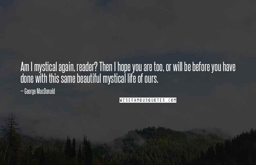 George MacDonald Quotes: Am I mystical again, reader? Then I hope you are too, or will be before you have done with this same beautiful mystical life of ours.