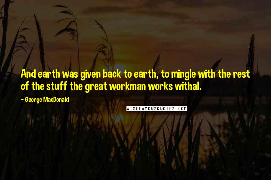 George MacDonald Quotes: And earth was given back to earth, to mingle with the rest of the stuff the great workman works withal.