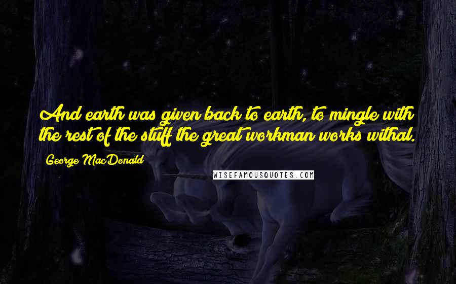 George MacDonald Quotes: And earth was given back to earth, to mingle with the rest of the stuff the great workman works withal.