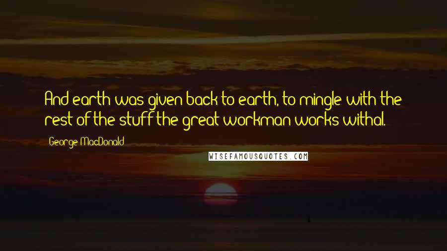 George MacDonald Quotes: And earth was given back to earth, to mingle with the rest of the stuff the great workman works withal.