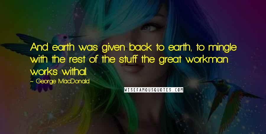 George MacDonald Quotes: And earth was given back to earth, to mingle with the rest of the stuff the great workman works withal.