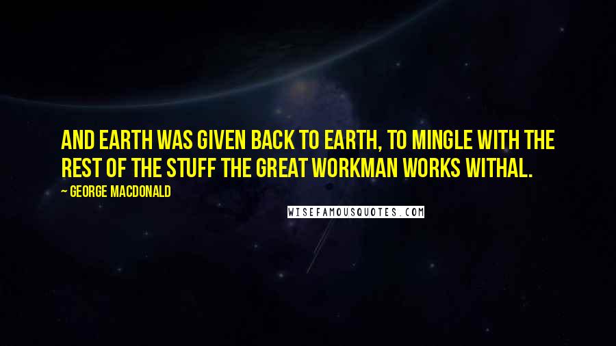 George MacDonald Quotes: And earth was given back to earth, to mingle with the rest of the stuff the great workman works withal.