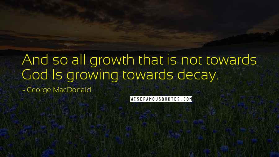 George MacDonald Quotes: And so all growth that is not towards God Is growing towards decay.