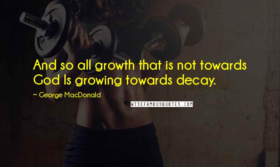 George MacDonald Quotes: And so all growth that is not towards God Is growing towards decay.